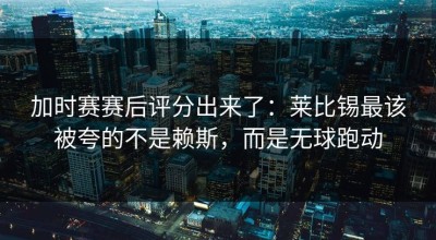 加时赛赛后评分出来了：莱比锡最该被夸的不是赖斯，而是无球跑动