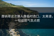 摩纳哥这次换人像临时改口，太离谱，一句话把气氛点燃