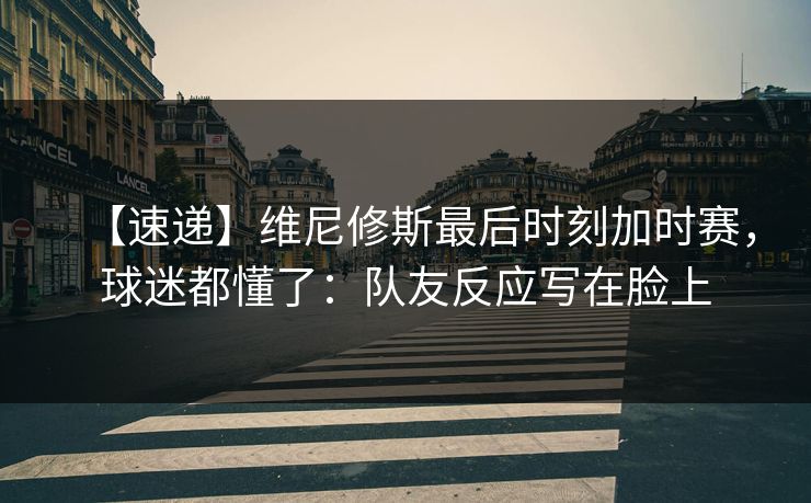 【速递】维尼修斯最后时刻加时赛，球迷都懂了：队友反应写在脸上-第1张图片-开云体育平台入口 - 官方直达通道