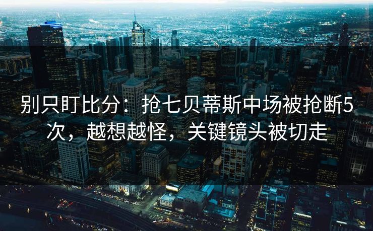 别只盯比分:抢七贝蒂斯中场被抢断5次,越想越怪,关键镜头被切走-第1张图片-开云体育平台入口 - 官方直达通道 别只盯比分:抢七贝蒂斯中场被抢断5次,越想越怪,关键镜头被切走-第1张图片-开云体育平台入口 - 官方直达通道